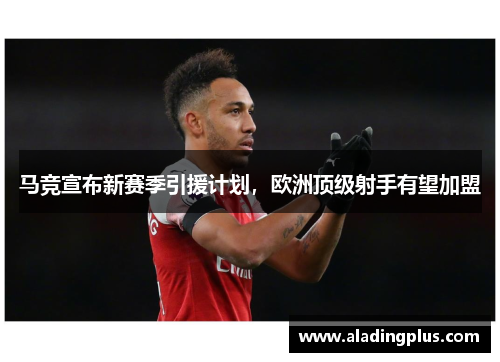 马竞宣布新赛季引援计划，欧洲顶级射手有望加盟