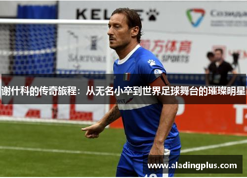 谢什科的传奇旅程：从无名小卒到世界足球舞台的璀璨明星