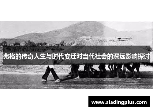 弗格的传奇人生与时代变迁对当代社会的深远影响探讨